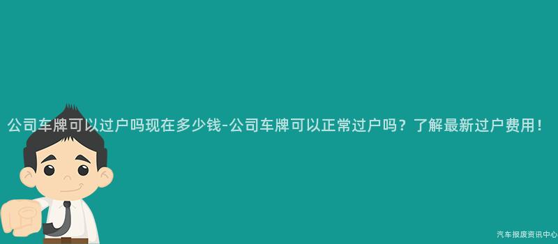 公司车牌可以过户吗现在多少钱-公司车牌可以正常过户吗？了解最新过户费用！