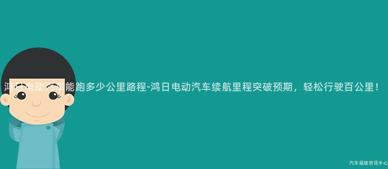 鸿日电动汽车能跑多少公里路程-鸿日电动汽车续航里程突破预期，轻松行驶百公里！
