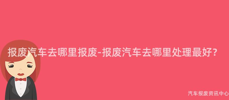 报废汽车去哪里报废-报废汽车去哪里处理最好？