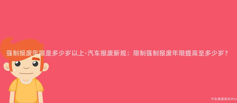 强制报废年限是多少岁以上-汽车报废新规：限制强制报废年限提高至多少岁？