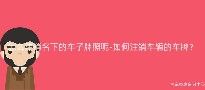 怎么注销名下的车子牌照呢-如何注销车辆的车牌？