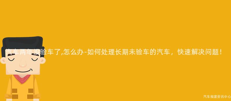 汽车两年没验车了,怎么办-如何处理长期未验车的汽车，快速解决问题！