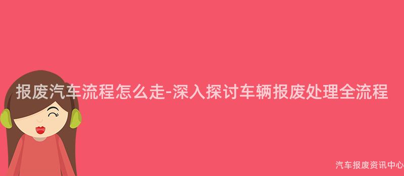 报废汽车流程怎么走-深入探讨车辆报废处理全流程