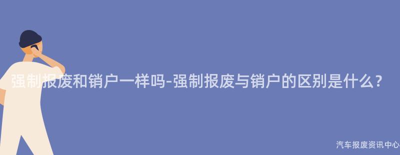 强制报废和销户一样吗-强制报废与销户的区别是什么？