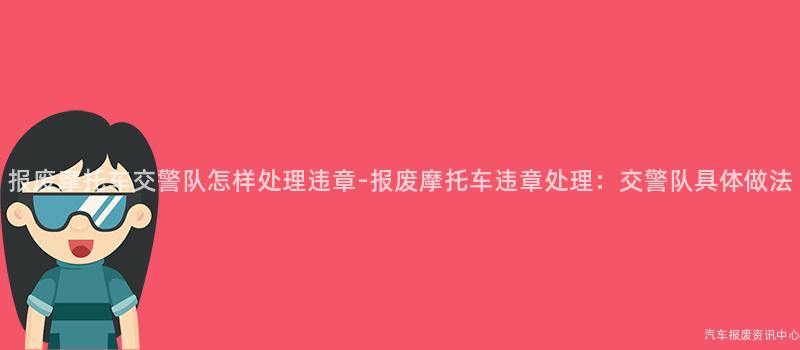 报废摩托车交警队怎样处理违章-报废摩托车违章处理：交警队具体做法