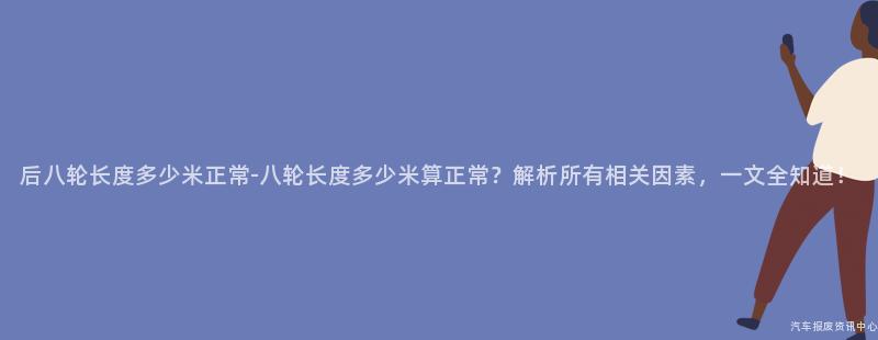 后八轮长度多少米正常-八轮长度多少米算正常？解析所有相关因素，一文全知道！