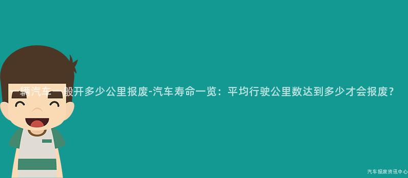 一辆汽车一般开多少公里报废-汽车寿命一览：平均行驶公里数达到多少才会报废？