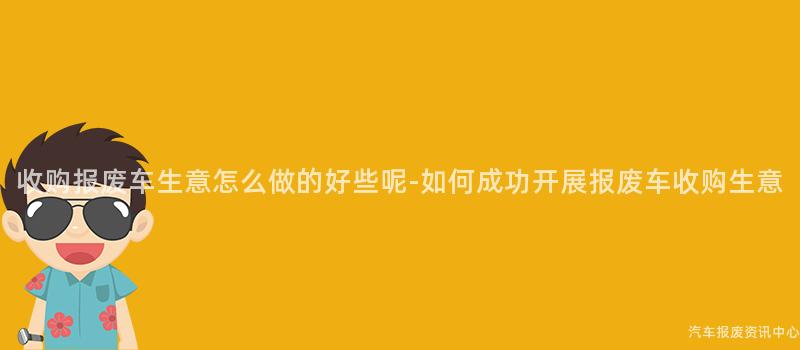 收购报废车生意怎么做的好些呢-如何成功开展报废车收购生意