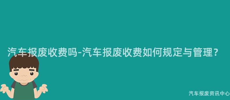 汽车报废收费吗-汽车报废收费如何规定与管理？