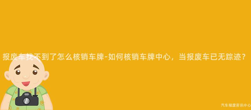 报废车找不到了怎么核销车牌-如何核销车牌中心，当报废车已无踪迹？
