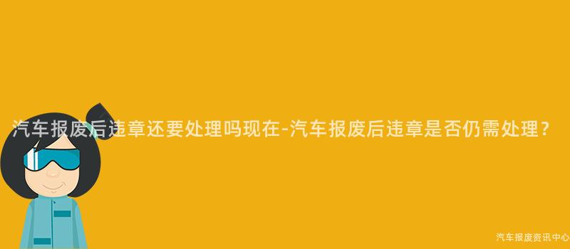 汽车报废后违章还要处理吗现在-汽车报废后违章是否仍需处理？
