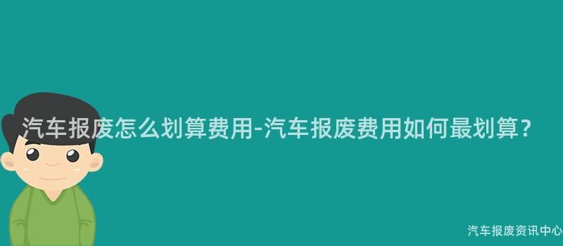 汽车报废怎么划算费用-汽车报废费用如何最划算？