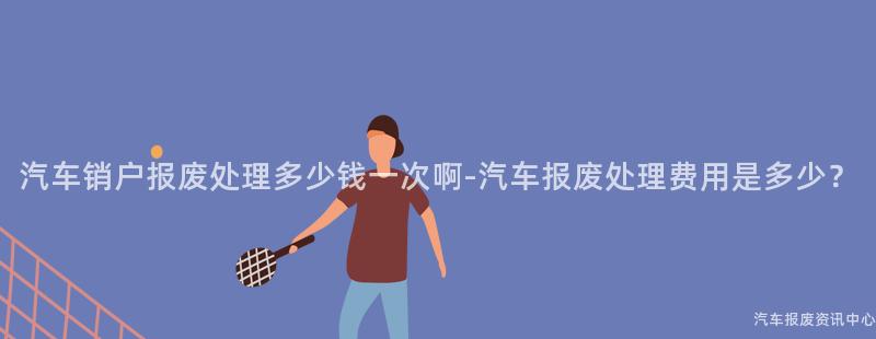 汽车销户报废处理多少钱一次啊-汽车报废处理费用是多少？