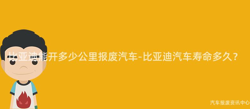 比亚迪能开多少公里报废汽车-比亚迪汽车寿命多久？