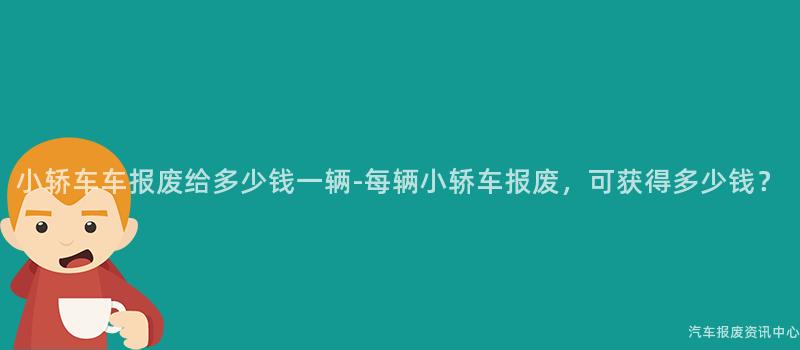 小轿车车报废给多少钱一辆-每辆小轿车报废，可获得多少钱？