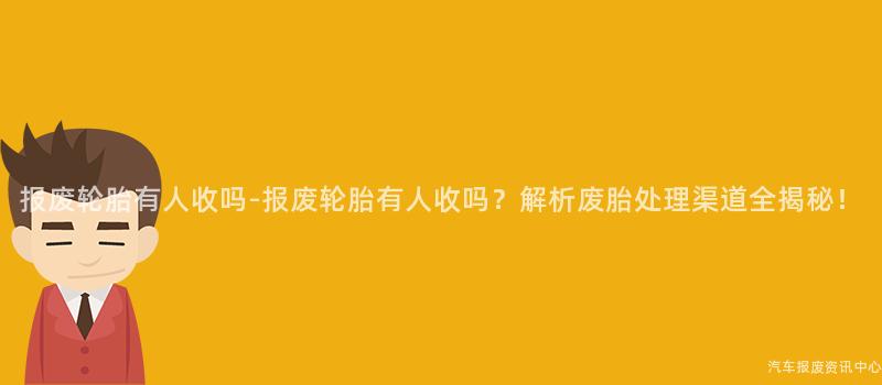 报废轮胎有人收吗-报废轮胎有人收吗？解析废胎处理渠道全揭秘！