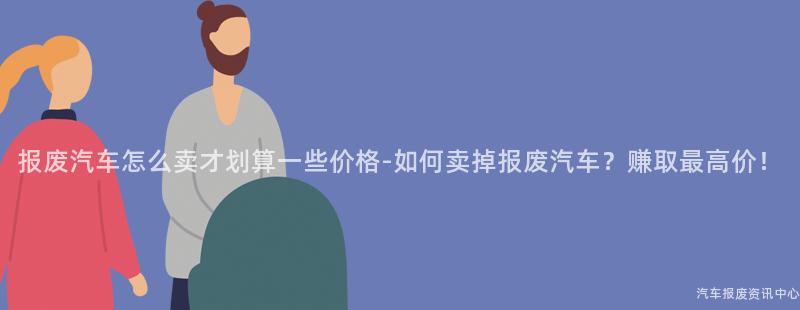报废汽车怎么卖才划算一些价格-如何卖掉报废汽车？赚取最高价！