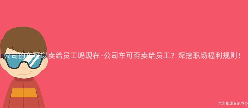 公司的车可以卖给员工吗现在-公司车可否卖给员工？深挖职场福利规则！