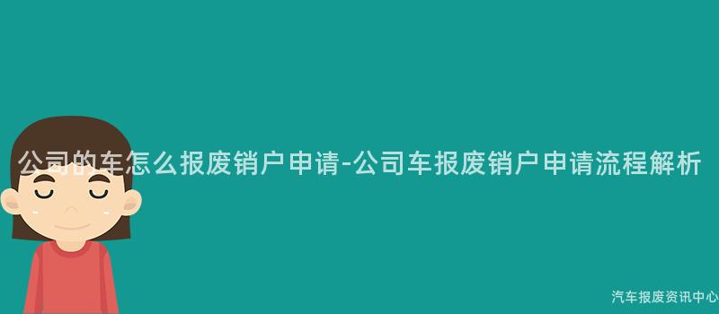 公司的车怎么报废销户申请-公司车报废销户申请流程解析