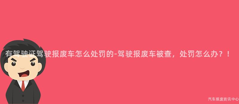有驾驶证驾驶报废车怎么处罚的-驾驶报废车被查，处罚怎么办？！