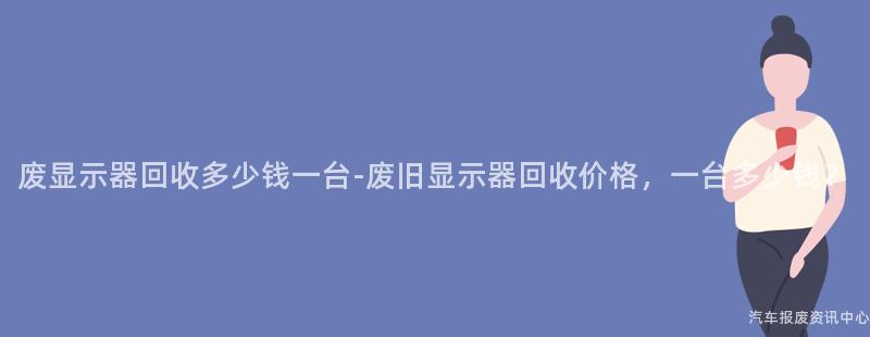 废显示器回收多少钱一台-废旧显示器回收价格，一台多少钱？