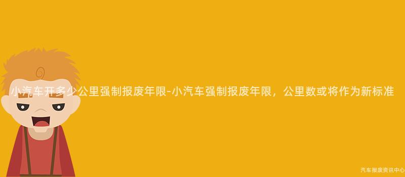小汽车开多少公里强制报废年限-小汽车强制报废年限，公里数或将作为新标准