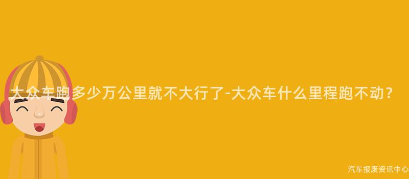 大众车跑多少万公里就不大行了-大众车什么里程跑不动？