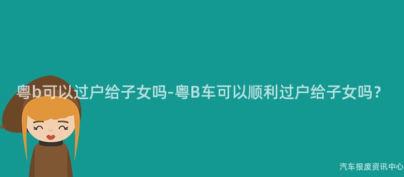 粤b可以过户给子女吗-粤B车可以顺利过户给子女吗？