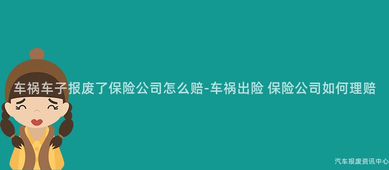 车祸车子报废了保险公司怎么赔-车祸出险 保险公司如何理赔