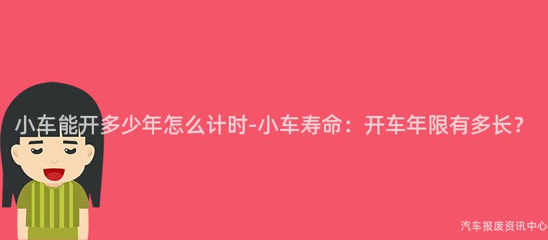 小车能开多少年怎么计时-小车寿命：开车年限有多长？