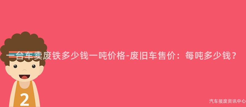 一台车卖废铁多少钱一吨价格-废旧车售价：每吨多少钱？