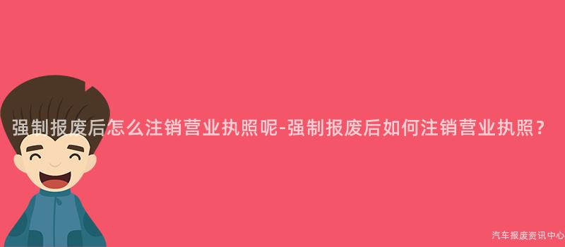 强制报废后怎么注销营业执照呢-强制报废后如何注销营业执照？