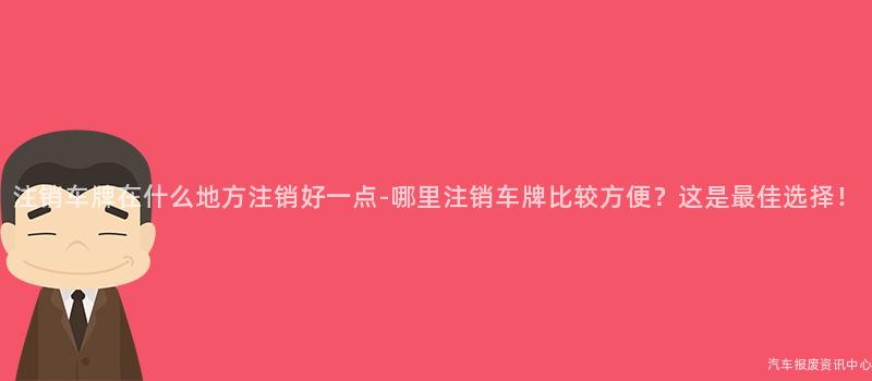 注销车牌在什么地方注销好一点-哪里注销车牌比较方便？这是最佳选择！