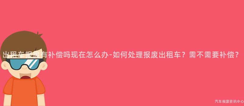 出租车报废有补偿吗现在怎么办-如何处理报废出租车？需不需要补偿？
