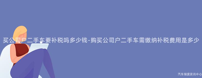 买公司户二手车要补税吗多少钱-购买公司户二手车需缴纳补税费用是多少