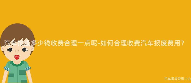 汽车报废多少钱收费合理一点呢-如何合理收费汽车报废费用？