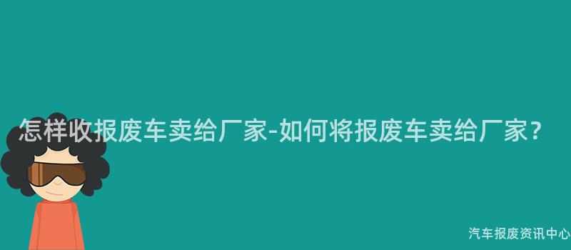 怎样收报废车卖给厂家-如何将报废车卖给厂家？
