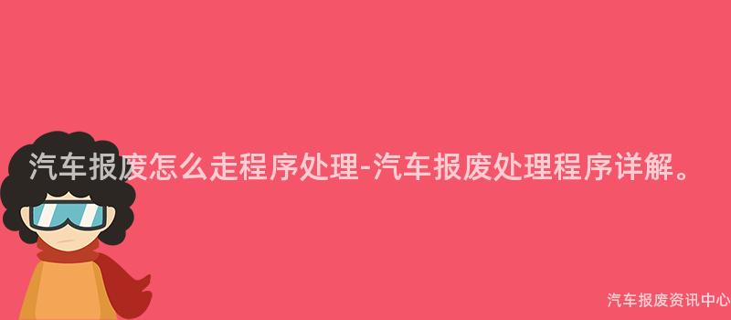汽车报废怎么走程序处理-汽车报废处理程序详解。