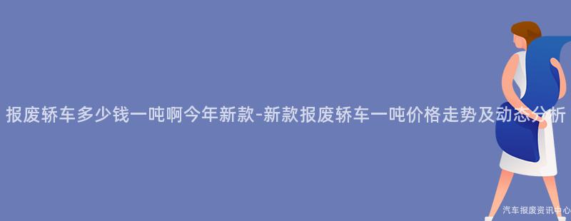 报废轿车多少钱一吨啊今年新款-新款报废轿车一吨价格走势及动态分析