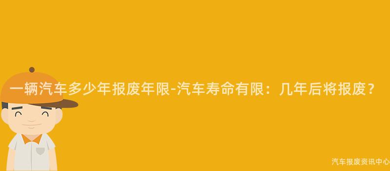 一辆汽车多少年报废年限-汽车寿命有限：几年后将报废？