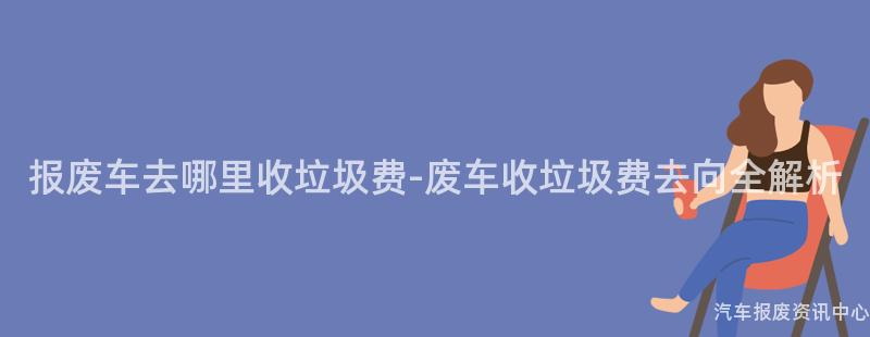 报废车去哪里收垃圾费-废车收垃圾费去向全解析