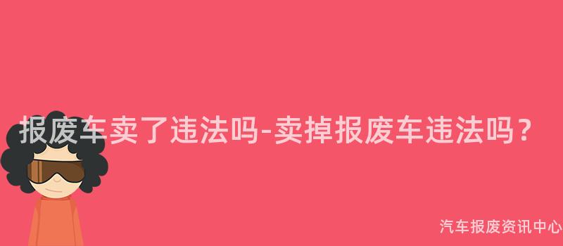 报废车卖了违法吗-卖掉报废车违法吗？