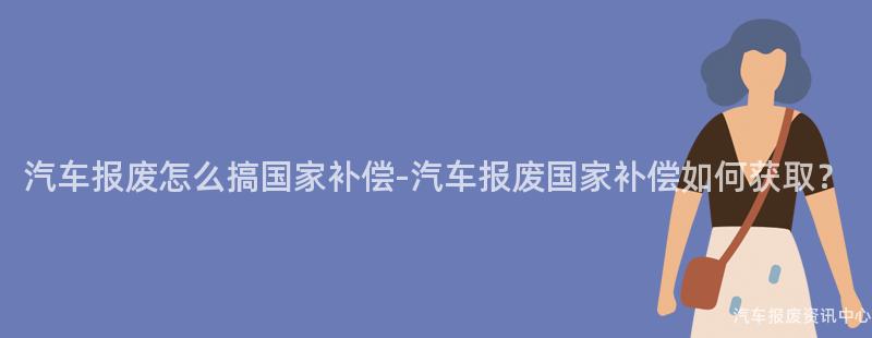 汽车报废怎么搞国家补偿-汽车报废国家补偿如何获取？
