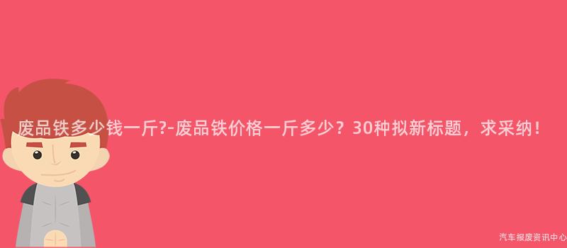 废品铁多少钱一斤?-废品铁价格一斤多少？30种拟新标题，求采纳！