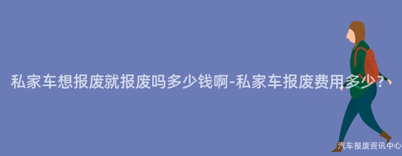 私家车想报废就报废吗多少钱啊-私家车报废费用多少？
