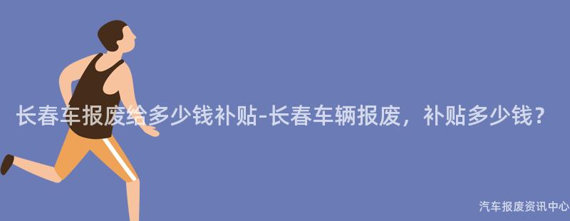 长春车报废给多少钱补贴-长春车辆报废，补贴多少钱？