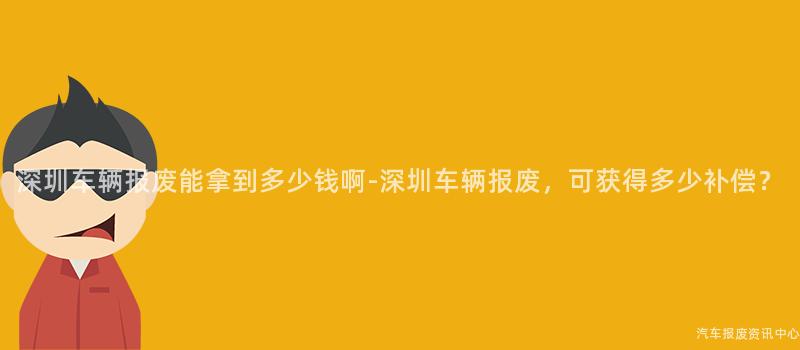 深圳车辆报废能拿到多少钱啊-深圳车辆报废，可获得多少补偿？