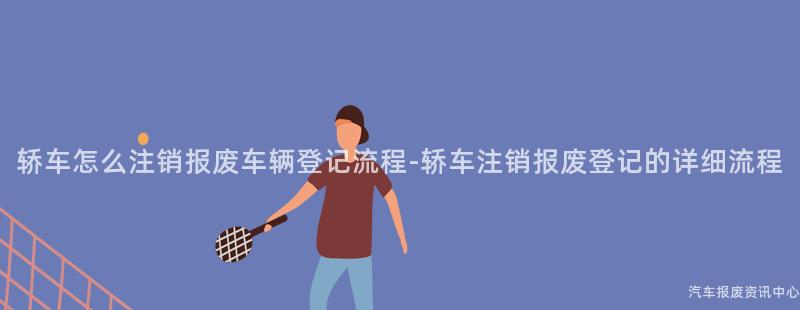 轿车怎么注销报废车辆登记流程-轿车注销报废登记的详细流程