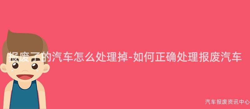 报废了的汽车怎么处理掉-如何正确处理报废汽车