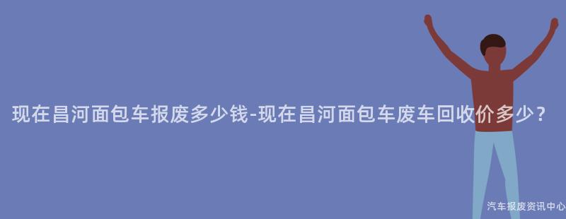 现在昌河面包车报废多少钱-现在昌河面包车废车回收价多少？